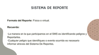 SISTEMA DE REPORTE
Formato del Reporte: Físico o virtual.
Recuerda:
•La manera en la que participamos en el SMS es identificando peligros y
Reportarlos.
•Cualquier peligro que identifiques o evento ocurrido es necesario
informar atreves del Sistema De Reportes.
 