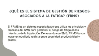 ¿QUÉ ES EL SISTEMA DE GESTIÓN DE RIESGOS
ASOCIADOS A LA FATIGA? (FRMS)
El FRMS es un sistema especializado que utiliza los principios y
procesos del SMS para gestionar el riesgo de fatiga en los
miembros de la tripulación. De acuerdo con SMS, FRMS busca
lograr un equilibrio realista entre seguridad, productividad y
costos.
 