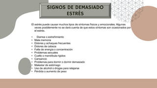 SIGNOS DE DEMASIADO
ESTRÉS
El estrés puede causar muchos tipos de síntomas físicos y emocionales. Algunas
veces posiblemente no se dará cuenta de que estos síntomas son ocasionados por
el estrés.
• Diarrea o estreñimiento
• Mala memoria
• Dolores y achaques frecuentes
• Dolores de cabeza
• Falta de energía o concentración
• Problemas sexuales
• Cuello o mandíbula rígidos
• Cansancio
• Problemas para dormir o dormir demasiado
• Malestar de estómago
• Uso de alcohol o drogas para relajarse
• Pérdida o aumento de peso
 
