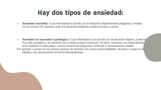 ● Ansiedad razonable: Cuya intensidad es acorde con la situación (objetivamente peligrosa) y finaliza
con la misma. Por ejemplo, ante una situación peligrosa, podemos echar a correr.
● Ansiedad no razonable o patológica: Cuya intensidad no es acorde con la situación objetiva, suele ser
muy alta, duradera y se mantiene aún cuando acaba la situación. Es decir, hacemos una interpretación
de la realidad no adecuada y vemos situaciones peligrosas, síntomas o pensamientos irreales.
Por ejemplo, cuando no nos vemos capaces de afrontar una nueva responsabilidad, situación o cargo en el
trabajo y nos tensionamos de forma desequilibrada.
Hay dos tipos de ansiedad:
 
