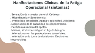 ..Sensación de malestar general. Cefaleas
.. Hipo dinamia y Somnolencia.
.. Irritabilidad emocional. Apatía y desinterés. Alexitimia
..Disminución de la capacidad de concentración.
..Pérdida o aumento del apetito.
..Mareos, síndrome vertiginoso Agudo benigno.
..Alteraciones en las percepciones sensoriales.
.. Alteración en la toma de decisiones. Decisiones
irreconocibles
Manifestaciones Clínicas de la Fatiga
Operacional (síntomas)
 
