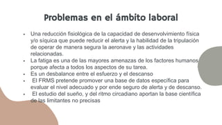  Una reducción fisiológica de la capacidad de desenvolvimiento física
y/o síquica que puede reducir el alerta y la habilidad de la tripulación
de operar de manera segura la aeronave y las actividades
relacionadas.
 La fatiga es una de las mayores amenazas de los factores humanos
porque afecta a todos los aspectos de su tarea.
 Es un desbalance entre el esfuerzo y el descanso
 El FRMS pretende promover una base de datos específica para
evaluar el nivel adecuado y por ende seguro de alerta y de descanso.
 El estudio del sueño, y del ritmo circadiano aportan la base científica
de las limitantes no precisas
Problemas en el ámbito laboral
 