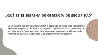 ¿QUÉ ES EL SISTEMA DE GERENCIA DE SEGURIDAD?
Es un sistema que sirve para garantizar la operación segura de las operaciones,
mediante una gestión de riesgos de seguridad operacional eficaz, proveedor de
servicios aeronáuticos que incluye las estructuras orgánicas, la obligación de
rendición de cuentas, las políticas y los procedimientos necesarios.
 