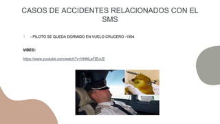 1. - PILOTO SE QUEDA DORMIDO EN VUELO CRUCERO -1994
VIDEO:
https://www.youtube.com/watch?v=HNNLaFlZoUE
CASOS DE ACCIDENTES RELACIONADOS CON EL
SMS
 