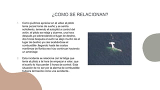 ¿COMO SE RELACIONAN?
1. Como pudimos apreciar en el video el piloto
tenia pocas horas de sueño y se sentía
soñoliento, teniendo el autopilot a control del
avión, el piloto se relaja y duerme, una hora
después ya sobrevolando el lugar de destino,
dos horas después el avión se alejo mucho de el
lugar de destino ya casi acabándose el
combustible .llegando hasta las costas
marítimas de florida eso hizo continuar haciendo
un amerizaje
2. Esta incidente se relaciona con la fatiga que
tenia el piloto a la hora de empezar a volar, que
el sueño lo hizo perder 5 horas de control. Esta
situación de no ser por la alarma de combustible
hubiera termiando como una accidente..
 