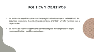 POLITICA Y OBJETIVOS
• La política de seguridad operacional de la organización constituye la base del SMS. la
seguridad operacional debe identificarse como una prioridad y un valor máximos para la
organización.
• La política de seguridad operacional define los objetos de la organización asigna
responsabilidades y establece estándares.
 