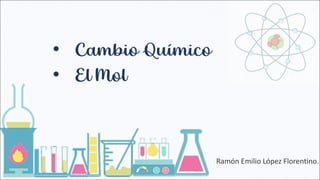 • Cambio Químico
Ramón Emilio López Florentino.
• El Mol
 