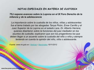 TSJ expone avances sobre la Lopnna en el IX Foro Derecho de la
infancia y de la adolescencia
La importancia sobre la custodia de los niños, niñas y adolescentes
fue el tema tratado por las abogadas Tanya Picón, Enoe Carrillo y el
Juez Superior de la Lopnna en el estado Lara, Dr. Alberto Herrera;
quienes disertaron sobre la funciones del juez mediador en los
asuntos de custodia; explicaron que son los progenitores los que
deben llegar a un acuerdo sobre la custodia del niño o niña y siempre
teniendo en cuenta la opinión del niño, niña o adolescente.
Fuente: www.vtv.gob.ve › Noticias › Nacionales 15/11/2012
NOTAS ESPECIALES EN MATERIA DE CUSTODIA
 