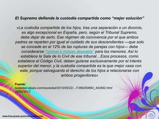 El Supremo defiende la custodia compartida como “mejor solución”
«La custodia compartida de los hijos, tras una separación o un divorcio,
es algo excepcional en España, pero, según el Tribunal Supremo,
debe dejar de serlo. Ese régimen de convivencia por el que ambos
padres se reparten por igual el cuidado de sus descendientes —que solo
se concede en el 12% de las rupturas de parejas con hijos— debe
considerarse “normal e incluso deseable” para los menores. Así lo
establece la Sala de lo Civil de ese tribunal…Esos procesos, como
establece el Código Civil, deben guiarse exclusivamente por el interés
superior del menor, y la custodia compartida es la que mejor casa con
este, porque salvaguarda el derecho de los hijos a relacionarse con
ambos progenitores»
Fuente:
sociedad.elpais.com/sociedad/2013/05/22/.../1369250664_442492.html
22/05/2013
 