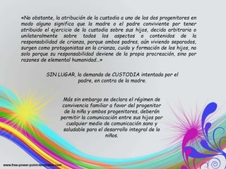 «No obstante, la atribución de la custodia a uno de los dos progenitores en
modo alguno significa que la madre o el padre conviviente por tener
atribuido el ejercicio de la custodia sobre sus hijos, decida arbitraria o
unilateralmente sobre todos los aspectos o contenidos de la
responsabilidad de crianza, porque ambos padres, aún viviendo separados,
surgen como protagonistas en la crianza, cuido y formación de los hijos, no
solo porque su responsabilidad deviene de la propia procreación, sino por
razones de elemental humanidad…»
SIN LUGAR, la demanda de CUSTODIA intentada por el
padre, en contra de la madre.
Más sin embargo se declara el régimen de
convivencia familiar a favor del progenitor
de la niña y ambos progenitores, deberán
permitir la comunicación entre sus hijos por
cualquier medio de comunicación sano y
saludable para el desarrollo integral de lo
niños.
 