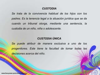 CUSTODIA
Se trata de la convivencia habitual de los hijos con los
padres. Es la tenencia legal a la situación jurídica que se da
cuando un tribunal otorga, mediante una sentencia, la
custodia de un niño, niña o adolescente.
CUSTODIA ÚNICA
Se puede atribuir de manera exclusiva a uno de los
progenitores. Este tiene la facultad de tomar todas las
decisiones acerca del niño.
 