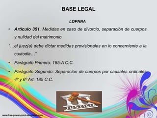 BASE LEGAL
LOPNNA
• Artículo 351. Medidas en caso de divorcio, separación de cuerpos
y nulidad del matrimonio.
“…el juez(a) debe dictar medidas provisionales en lo concerniente a la
custodia…”
• Parágrafo Primero: 185-A C.C.
• Parágrafo Segundo: Separación de cuerpos por causales ordinales
4º y 6º Art. 185 C.C.
 
