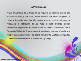 ARTICULO 359
“Para el ejercicio de la Custodia se requiere el contacto directo con
los hijos e hijas y, por tanto, deben convivir con quien la ejerza. El
padre y la madre decidirán de común acuerdo acerca del lugar de
residencia o habitación de los hijos o hijas. Cuando existan
residencias separadas, el ejercicio de los demás contenidos de la
Responsabilidad de Crianza seguirá siendo ejercido por el padre y la
madre: Excepcionalmente, se podrá convenir la Custodia compartida
cuando fuere conveniente al interés del hijo o hija”.
 