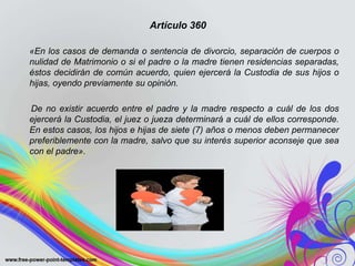 Artículo 360
«En los casos de demanda o sentencia de divorcio, separación de cuerpos o
nulidad de Matrimonio o si el padre o la madre tienen residencias separadas,
éstos decidirán de común acuerdo, quien ejercerá la Custodia de sus hijos o
hijas, oyendo previamente su opinión.
De no existir acuerdo entre el padre y la madre respecto a cuál de los dos
ejercerá la Custodia, el juez o jueza determinará a cuál de ellos corresponde.
En estos casos, los hijos e hijas de siete (7) años o menos deben permanecer
preferiblemente con la madre, salvo que su interés superior aconseje que sea
con el padre».
 