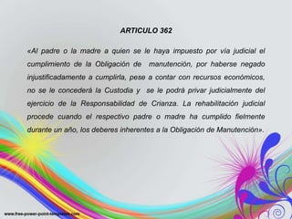 ARTICULO 362
«Al padre o la madre a quien se le haya impuesto por vía judicial el
cumplimiento de la Obligación de manutención, por haberse negado
injustificadamente a cumplirla, pese a contar con recursos económicos,
no se le concederá la Custodia y se le podrá privar judicialmente del
ejercicio de la Responsabilidad de Crianza. La rehabilitación judicial
procede cuando el respectivo padre o madre ha cumplido fielmente
durante un año, los deberes inherentes a la Obligación de Manutención».
 