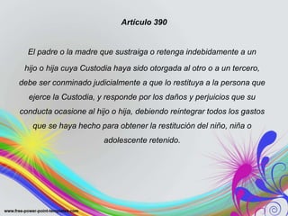 Artículo 390
El padre o la madre que sustraiga o retenga indebidamente a un
hijo o hija cuya Custodia haya sido otorgada al otro o a un tercero,
debe ser conminado judicialmente a que lo restituya a la persona que
ejerce la Custodia, y responde por los daños y perjuicios que su
conducta ocasione al hijo o hija, debiendo reintegrar todos los gastos
que se haya hecho para obtener la restitución del niño, niña o
adolescente retenido.
 