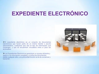 EXPEDIENTE ELECTRÓNICO
El expediente electrónico es un conjunto de documentos
electrónicos que hacen parte de un mismo trámite o asunto
administrativo, cualquiera que sea el tipo de información que
contengan, y que se encuentran vinculados entre sí para ser
archivados.
Los Expedientes Electrónicos garantizan un acceso eficiente y
seguro a la información completa y a todos los documentos
desde cualquier sitio, y su primordial función es la de conservar y
transmitir
 