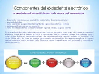 Un expediente electrónico está integrado por la suma de cuatro componentes:
 Documentos electrónicos, que cumplirán las características de contenido, estructura
 y contexto definidas.
 Índice electrónico, que garantizará la integridad del expediente electrónico y permitirá
 su recuperación siempre que sea necesario.
 Firma del índice electrónico por la administración, órgano o entidad a cargo de acuerdo
En un expediente electrónico podemos encontrar los documentos electrónicos que a su vez, el contenido es referente al
expediente, que por lo cual podemos encontrar archivos de texto creados, fotografías digitales, videos digitales, música
digital, páginas de Internet; los mensajes de texto y los mensajes multimedia creados y enviados por un teléfono móvil
celular (SMS y MMS), los faxes, las hojas de cálculo creadas mediante el uso de programas como Excel. En general
cualquier documento que no repose en medio físicamente impreso o grabado y que haya sido creado o transmitido por
medios electrónicos
 