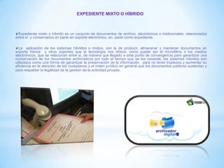 EXPEDIENTE MIXTO O HÍBRIDO
Expediente mixto o híbrido es un conjunto de documentos de archivo, electrónicos o tradicionales, relacionados
entre sí, y conservados en parte en soporte electrónico, en parte como expediente.
La aplicación de los sistemas híbridos o mixtos, son la de producir, almacenar y mantener documentos en
soporte físicos y otros soportes que la tecnología nos ofrece, como puede ser el microfilme o los medios
electrónicos, que se relacionan entre si, de manera que llegado a este punto de convergencia para garantizar una
conservación de los documentos archivísticos por todo el tiempo que se les necesite, los sistemas híbridos son
utilizados como una forma de garantizar la preservación de la información, para no tener tropiezos y aumentar su
eficiencia en la atención de los ciudadanos y el orden jurídico en general que los documentos públicos sustentan y
para respaldar la legalidad de la gestión de la actividad privada.
 