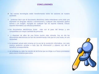 CONCLUSIONES
 las nuevas tecnologías están transformando todos los sectores de nuestra
sociedad.
 podemos decir que el documento electrónico debe entenderse como toda una
expresión en lenguaje natural o convencional y cualquier otra expresión grafica
sonora o en imagen, recogida en cualquier tipo de soporte material, incluso
soporte informático con eficacia probatoria.
 los documentos electrónicos duran más con el paso del tiempo y son
compartidos con mayor cantidad de personas.
 y disponen de ellos de una forma mucho más cómoda, hoy en día los
documentos electrónicos se han ido transformando más que en una moda, en una
necesidad.
 la sociedad actual está inmersa en la era de la revolución informática, con este
avance podemos acceder a todo tipo de información y obtener con ello el
beneficio correspondiente.
 sin embargo su valor ha crecido de tal forma que se dirige a un futuro prometedor
para unos e inciertos para otros.
 