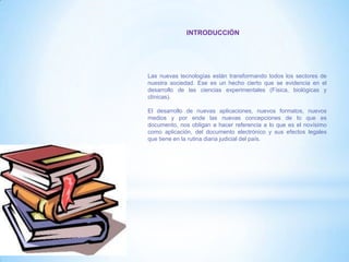 INTRODUCCIÓN
Las nuevas tecnologías están transformando todos los sectores de
nuestra sociedad. Ese es un hecho cierto que se evidencia en el
desarrollo de las ciencias experimentales (Física, biológicas y
clínicas).
El desarrollo de nuevas aplicaciones, nuevos formatos, nuevos
medios y por ende las nuevas concepciones de lo que es
documento, nos obligan a hacer referencia a lo que es el novísimo
como aplicación, del documento electrónico y sus efectos legales
que tiene en la rutina diaria judicial del país.
 