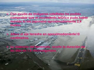 Con ayuda de imágenes satelitales ha podido comprobar que el movimiento telúrico pudo haber movido la isla japonesa aproximadamente 2,4 metros.Altero el eje terrestre en aproximadamente10 centímetros.La violencia del terremoto, acorto la duración de los días en 1,8 microsegundos.