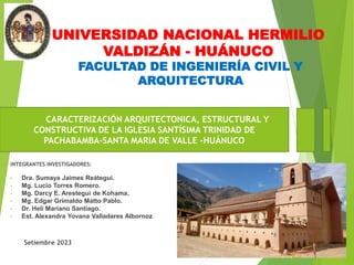 UNIVERSIDAD NACIONAL HERMILIO
VALDIZÁN - HUÁNUCO
CARACTERIZACIÓN ARQUITECTONICA, ESTRUCTURAL Y
CONSTRUCTIVA DE LA IGLESIA SANTÍSIMA TRINIDAD DE
PACHABAMBA-SANTA MARIA DE VALLE –HUÁNUCO
FACULTAD DE INGENIERÍA CIVIL Y
ARQUITECTURA
INTEGRANTES INVESTIGADORES:
• Dra. Sumaya Jaimes Reátegui.
• Mg. Lucio Torres Romero.
• Mg. Darcy E. Arestegui de Kohama.
• Mg. Edgar Grimaldo Matto Pablo.
• Dr. Heli Mariano Santiago.
• Est. Alexandra Yovana Valladares Albornoz
Setiembre 2023
 
