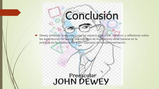 Conclusión
 Dewey entiende la escuela como un espacio para crear, construir y reflexionar sobre
las experiencias de la vida. la enseñanza de los alumnos debe basarse en la
practica, en la colaboración y por supuesto en la experimentación.
 