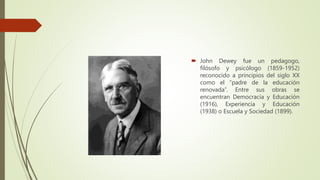  John Dewey fue un pedagogo,
filósofo y psicólogo (1859-1952)
reconocido a principios del siglo XX
como el “padre de la educación
renovada”. Entre sus obras se
encuentran Democracia y Educación
(1916), Experiencia y Educación
(1938) o Escuela y Sociedad (1899).
 