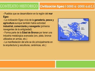 CONTEXTO HISTÓRICO

Civilización Egea (-3000 a -2000 a.d.C.)

- Pueblos que se desarrollaron en la región del mar
Egeo
- La civilización Egea vivía de la ganadería, pesca y
agricultura aunque también había actividad
industrial, comerciante y navegante (primeros
navegantes de la antigüedad).
- Forma parte de la Edad de Bronce por tener una
industria metalúrgica avanzada (oro, plata, bronce
utilizados en armas, etc.)
- La manifestación del arte se dio principalmente en
la arquitectura (y esculturas, cerámicas, etc.)

 