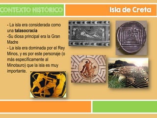 CONTEXTO HISTÓRICO
- La isla era considerada como
una talasocracia
-Su diosa principal era la Gran
Madre
- La isla era dominada por el Rey
Minos, y es por este personaje (o
más específicamente al
Minotauro) que la isla es muy
importante.

Isla de Creta

 