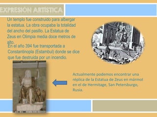 EXPRESIÓN ARTÍSTICA
Un templo fue construido para albergar
la estatua. La obra ocupaba la totalidad
del ancho del pasillo. La Estatua de
Zeus en Olimpia media doce metros de
alto.
En el año 394 fue transportada a
Constantinopla (Estambul) donde se dice
que fue destruida por un incendio.

Actualmente podemos encontrar una
réplica de la Estatua de Zeus en mármol
en el de Hermitage, San Petersburgo,
Rusia.

 