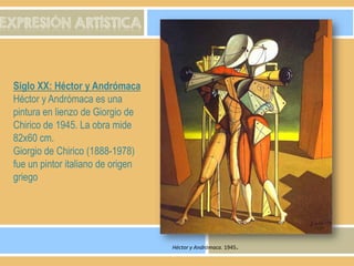 EXPRESIÓN ARTÍSTICA

Siglo XX: Héctor y Andrómaca
Héctor y Andrómaca es una
pintura en lienzo de Giorgio de
Chirico de 1945. La obra mide
82x60 cm.
Giorgio de Chirico (1888-1978)
fue un pintor italiano de origen
griego

Héctor y Andrómaca. 1945.

 