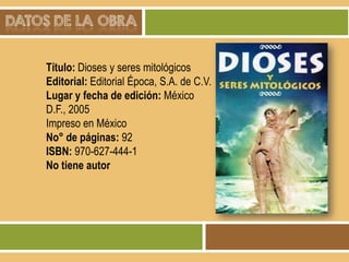 DATOS DE LA OBRA
Título: Dioses y seres mitológicos
Editorial: Editorial Época, S.A. de C.V.
Lugar y fecha de edición: México
D.F., 2005
Impreso en México
No° de páginas: 92
ISBN: 970-627-444-1
No tiene autor

 