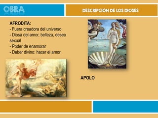 OBRA

DESCRIPCIÓN DE LOS DIOSES

AFRODITA:
- Fuera creadora del universo
- Diosa del amor, belleza, deseo
sexual
- Poder de enamorar
- Deber divino: hacer el amor

APOLO

 