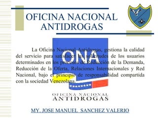 La Oficina Nacional Antidrogas, gestiona la calidad
del servicio para satisfacer las solicitudes de los usuarios
determinados en los procesos de Reducción de la Demanda,
Reducción de la Oferta, Relaciones Internacionales y Red
Nacional, bajo el principio de responsabilidad compartida
con la sociedad Venezolana.
OFICINA NACIONAL
ANTIDROGAS
MY. JOSE MANUEL SANCHEZ VALERIO
 