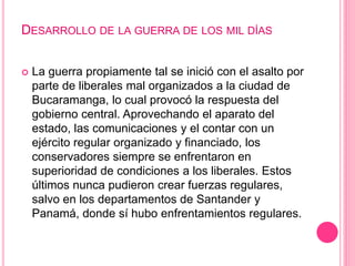 DESARROLLO DE LA GUERRA DE LOS MIL DÍAS 
 La guerra propiamente tal se inició con el asalto por 
parte de liberales mal organizados a la ciudad de 
Bucaramanga, lo cual provocó la respuesta del 
gobierno central. Aprovechando el aparato del 
estado, las comunicaciones y el contar con un 
ejército regular organizado y financiado, los 
conservadores siempre se enfrentaron en 
superioridad de condiciones a los liberales. Estos 
últimos nunca pudieron crear fuerzas regulares, 
salvo en los departamentos de Santander y 
Panamá, donde sí hubo enfrentamientos regulares. 
 