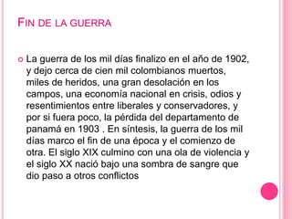 FIN DE LA GUERRA 
 La guerra de los mil días finalizo en el año de 1902, 
y dejo cerca de cien mil colombianos muertos, 
miles de heridos, una gran desolación en los 
campos, una economía nacional en crisis, odios y 
resentimientos entre liberales y conservadores, y 
por si fuera poco, la pérdida del departamento de 
panamá en 1903 . En síntesis, la guerra de los mil 
días marco el fin de una época y el comienzo de 
otra. El siglo XIX culmino con una ola de violencia y 
el siglo XX nació bajo una sombra de sangre que 
dio paso a otros conflictos 
 