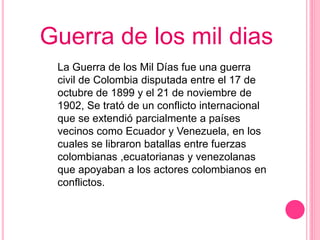 Guerra de los mil dias 
La Guerra de los Mil Días fue una guerra 
civil de Colombia disputada entre el 17 de 
octubre de 1899 y el 21 de noviembre de 
1902, Se trató de un conflicto internacional 
que se extendió parcialmente a países 
vecinos como Ecuador y Venezuela, en los 
cuales se libraron batallas entre fuerzas 
colombianas ,ecuatorianas y venezolanas 
que apoyaban a los actores colombianos en 
conflictos. 
 