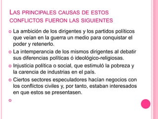 LAS PRINCIPALES CAUSAS DE ESTOS 
CONFLICTOS FUERON LAS SIGUIENTES 
 La ambición de los dirigentes y los partidos políticos 
que veían en la guerra un medio para conquistar el 
poder y retenerlo. 
 La intemperancia de los mismos dirigentes al debatir 
sus diferencias políticas ó ideológico-religiosas. 
 Injusticia política o social, que estimuló la pobreza y 
la carencia de industrias en el país. 
 Ciertos sectores especuladores hacían negocios con 
los conflictos civiles y, por tanto, estaban interesados 
en que estos se presentasen. 
 
 