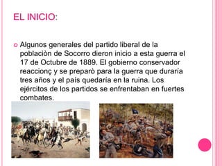 EL INICIO: 
 Algunos generales del partido liberal de la 
poblaciòn de Socorro dieron inicio a esta guerra el 
17 de Octubre de 1889. El gobierno conservador 
reaccionç y se preparò para la guerra que duraría 
tres años y el país quedaría en la ruina. Los 
ejércitos de los partidos se enfrentaban en fuertes 
combates. 
 