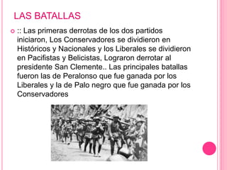 LAS BATALLAS 
 :: Las primeras derrotas de los dos partidos 
iniciaron, Los Conservadores se dividieron en 
Históricos y Nacionales y los Liberales se dividieron 
en Pacifistas y Belicistas, Lograron derrotar al 
presidente San Clemente.. Las principales batallas 
fueron las de Peralonso que fue ganada por los 
Liberales y la de Palo negro que fue ganada por los 
Conservadores 
 