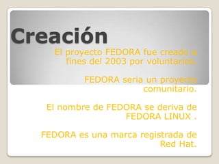 Creación

El proyecto FEDORA fue creado a
fines del 2003 por voluntarios.
FEDORA seria un proyecto
comunitario.

El nombre de FEDORA se deriva de
FEDORA LINUX .
FEDORA es una marca registrada de
Red Hat.

 