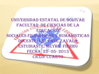 UNIVERSIDAD ESTATAL DE BOLIVAR
FACULTAD DE CIENCIAS DE LA
EDUCACION
SOCIALES FILOSOFICAS Y HUMANISTICAS
DOCENTE: LIC. PAÚL ZAVALA
ESTUDIANTE: MEYBY FIERRO
FECHA: 22- 05- 2013
CICLO: CUARTO
 