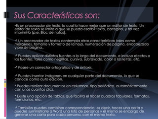 •Es un procesador de texto, lo cual lo hace mejor que un editor de texto. Un
editor de texto se limita a que se pueda escribir texto, corregirlo, y tal vez
imprimirlo (p.e. Bloc de notas).
•* Un procesador de textos contempla otras características tales como
márgenes, tamaño y formato de la hoja, numeración de página, encabezado
y pie de página..
•* Puedes aplicar distintas fuentes a lo largo del documento, e incluso efectos a
las fuentes, tales como negrillas, cursiva, subrayado, color a las letras, etc.
•* Posee un corrector ortográfico y de sintaxis.
•* Puedes insertar imágenes en cualquier parte del documento, lo que se
conoce como auto edición.
* Puedes realizar documentos en columnas, tipo periódico, automáticamente
con unos cuantos clics.
* Existe una opción de tablas, que facilita el hacer cuadros tabulares, formatos,
formularios, etc.
•* También puedes combinar correspondencia, es decir, haces una carta y
puedes suministrarle a Word una lista de personas y él mismo se encarga de
generar una carta para cada persona, con el mismo texto.
Sus Características son:
 