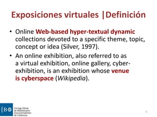 Exposiciones virtuales |Definición
• Online Web-based hyper-textual dynamic
collections devoted to a specific theme, topic,
concept or idea (Silver, 1997).
• An online exhibition, also referred to as
a virtual exhibition, online gallery, cyber-
exhibition, is an exhibition whose venue
is cyberspace (Wikipedia).
11
 