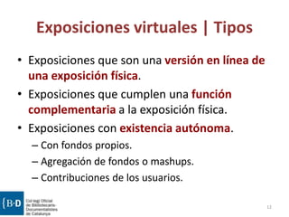 Exposiciones virtuales | Tipos
• Exposiciones que son una versión en línea de
una exposición física.
• Exposiciones que cumplen una función
complementaria a la exposición física.
• Exposiciones con existencia autónoma.
– Con fondos propios.
– Agregación de fondos o mashups.
– Contribuciones de los usuarios.
12
 