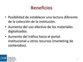 Beneficios
• Posibilidad de establecer una lectura diferente
de la colección de la institución.
• Aumento del uso efectivo de los materiales
digitalizados.
• Aumento del tráfico hacia el portal
institucional u otros recursos (marketing de
contenidos).
17
 