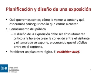 Planificación y diseño de una exposición
• Qué queremos contar, cómo lo vamos a contar y qué
esperamos conseguir con lo que vamos a contar.
• Conocimiento del público
– El diseño de la exposición debe ser absolutamente
crítico a la hora de crear la conexión entre el visitante
y el tema que se expone, procurando que el público
entre en el contexto.
• Establecer un plan estratégico. El exhibition brief.
18
 