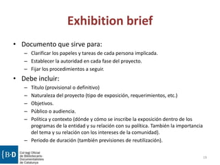 Exhibition brief
• Documento que sirve para:
– Clarificar los papeles y tareas de cada persona implicada.
– Establecer la autoridad en cada fase del proyecto.
– Fijar los procedimientos a seguir.
• Debe incluir:
– Título (provisional o definitivo)
– Naturaleza del proyecto (tipo de exposición, requerimientos, etc.)
– Objetivos.
– Público o audiencia.
– Política y contexto (dónde y cómo se inscribe la exposición dentro de los
programas de la entidad y su relación con su política. También la importancia
del tema y su relación con los intereses de la comunidad).
– Periodo de duración (también previsiones de reutilización).
19
 